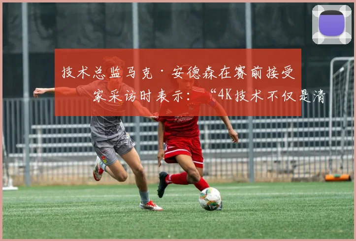 技术总监马克·安德森在赛前接受独家采访时表示：“4K技术不仅是清晰度的提升