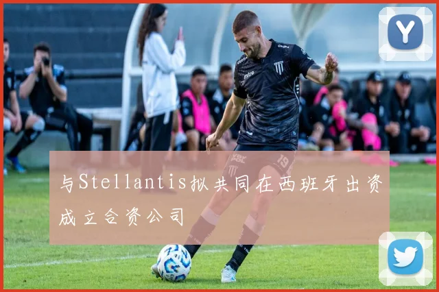 与Stellantis拟共同在西班牙出资成立合资公司