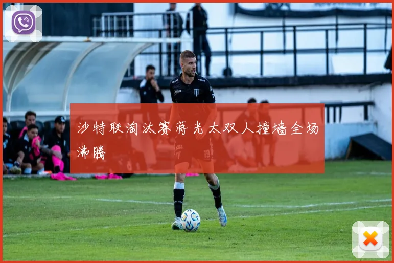 沙特联淘汰赛蒋光太双人撞墙全场沸腾