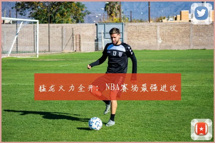 猛龙火力全开：NBA赛场最强进攻