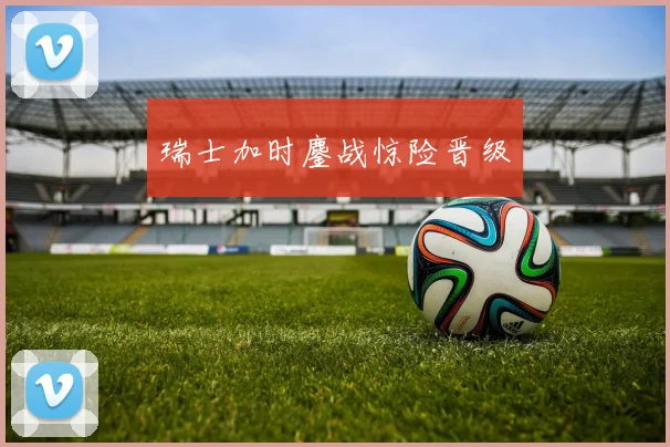 瑞士加时鏖战惊险晋级