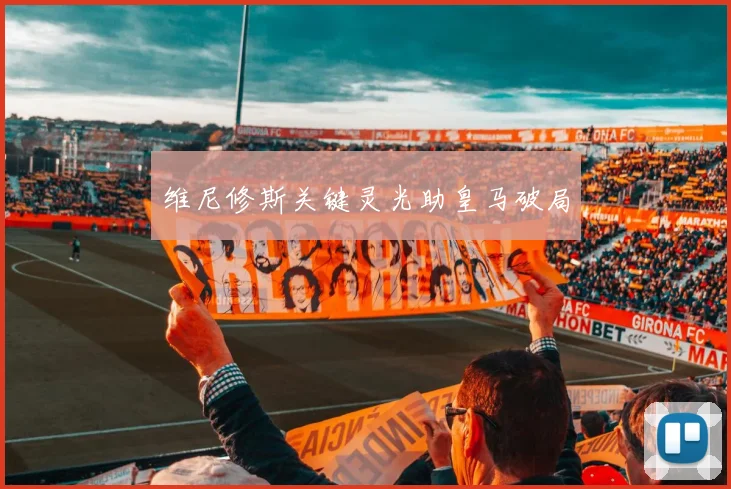 维尼修斯关键灵光助皇马破局