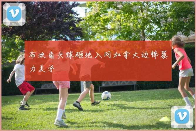 布坎南头球砸地入网加拿大边锋暴力美学
