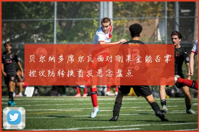 贝尔纳多席尔瓦面对刚果金能否掌控攻防转换首发悬念盘点