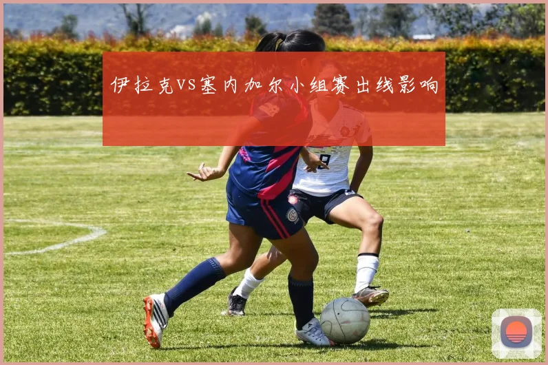 伊拉克vs塞内加尔小组赛出线影响