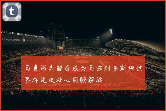 乌鲁诺夫能否成为乌兹别克斯坦世界杯进攻核心前瞻解读