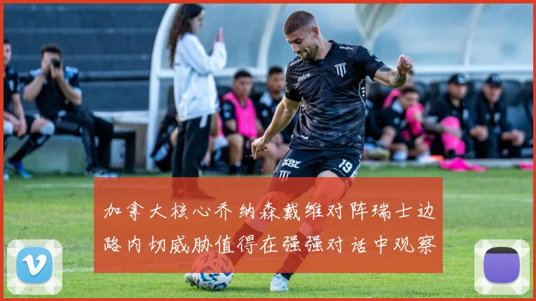 加拿大核心乔纳森戴维对阵瑞士边路内切威胁值得在强强对话中观察