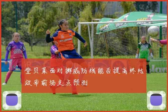 登贝莱面对挪威防线能否提高终结效率前场支点预测