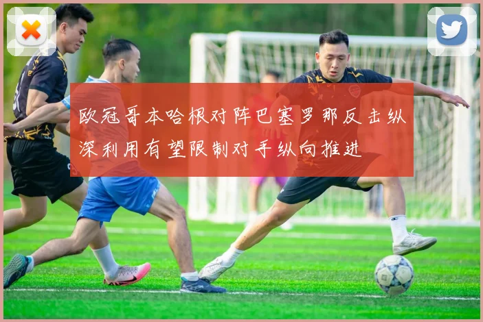 欧冠哥本哈根对阵巴塞罗那反击纵深利用有望限制对手纵向推进