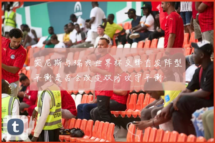 突尼斯与瑞典世界杯交锋首发阵型平衡是否会改变双方攻守平衡