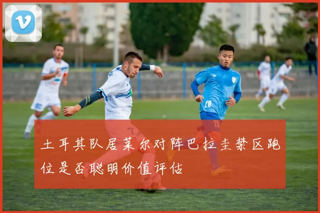 土耳其队居莱尔对阵巴拉圭禁区跑位是否聪明价值评估