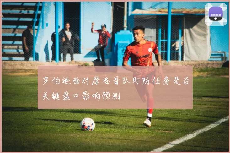罗伯逊面对摩洛哥队盯防任务是否关键盘口影响预测