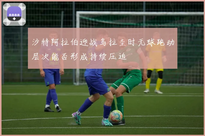 沙特阿拉伯迎战乌拉圭时无球跑动层次能否形成持续压迫