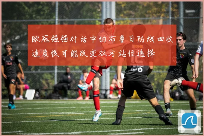 欧冠强强对话中的布鲁日防线回收速度很可能改变双方站位选择