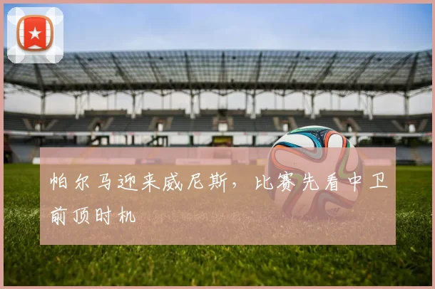 帕尔马迎来威尼斯，比赛先看中卫前顶时机