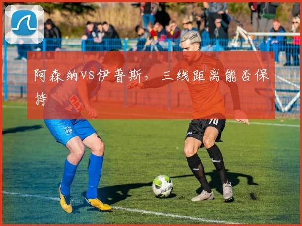 阿森纳vs伊普斯，三线距离能否保持