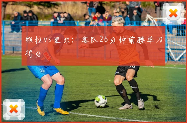 维拉vs里尔：客队26分钟前腰单刀得分