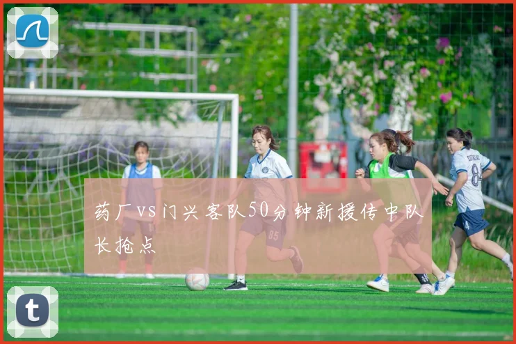 药厂vs门兴客队50分钟新援传中队长抢点
