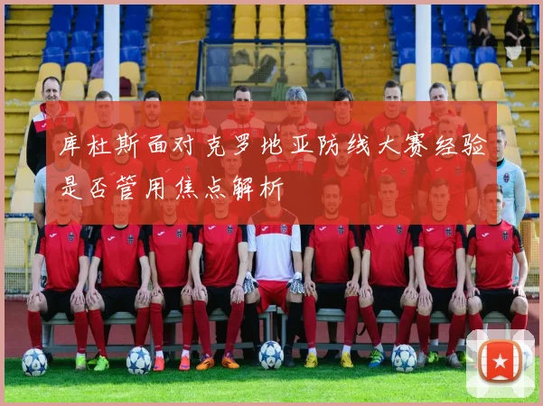 库杜斯面对克罗地亚防线大赛经验是否管用焦点解析