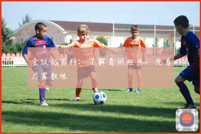 金玟哉百科：了解青训经历，先看启蒙教练
