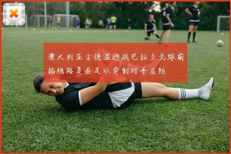 澳大利亚古德温迎战巴拉圭无球前插线路是否足以牵制对手后防