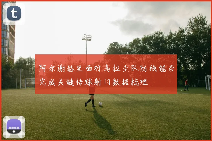 阿尔谢赫里面对乌拉圭队防线能否完成关键传球射门数据梳理