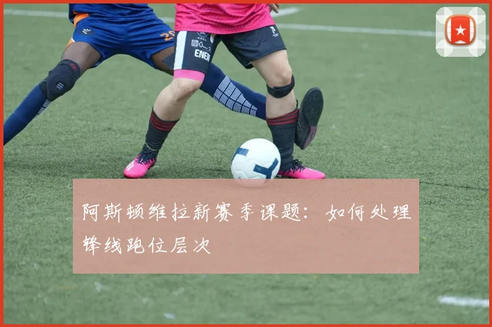 阿斯顿维拉新赛季课题：如何处理锋线跑位层次