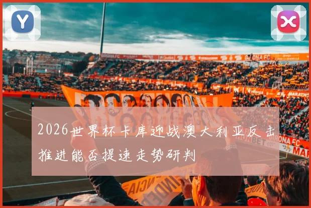 2026世界杯卡库迎战澳大利亚反击推进能否提速走势研判