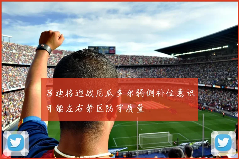 吕迪格迎战厄瓜多尔弱侧补位意识可能左右禁区防守质量