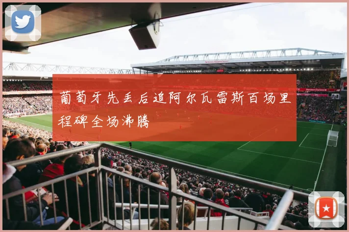 葡萄牙先丢后追阿尔瓦雷斯百场里程碑全场沸腾