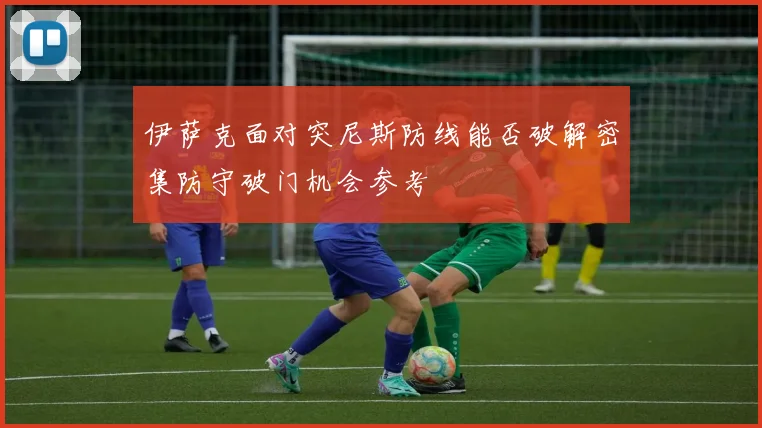 伊萨克面对突尼斯防线能否破解密集防守破门机会参考