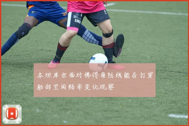 本坦库尔面对佛得角防线能否打穿肋部空间赔率变化观察