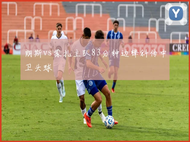 朗斯vs蒙扎主队83分钟边锋斜传中卫头球